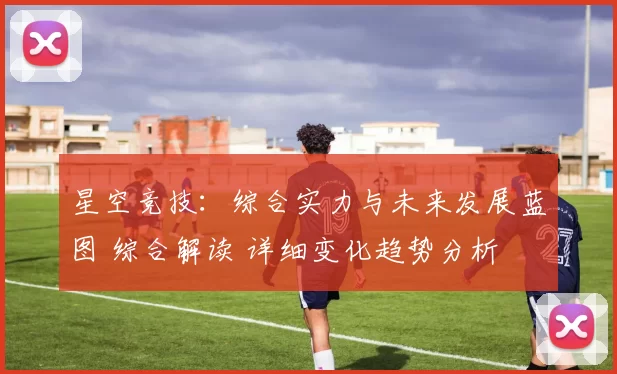 星空竞技：综合实力与未来发展蓝图 综合解读 详细变化趋势分析