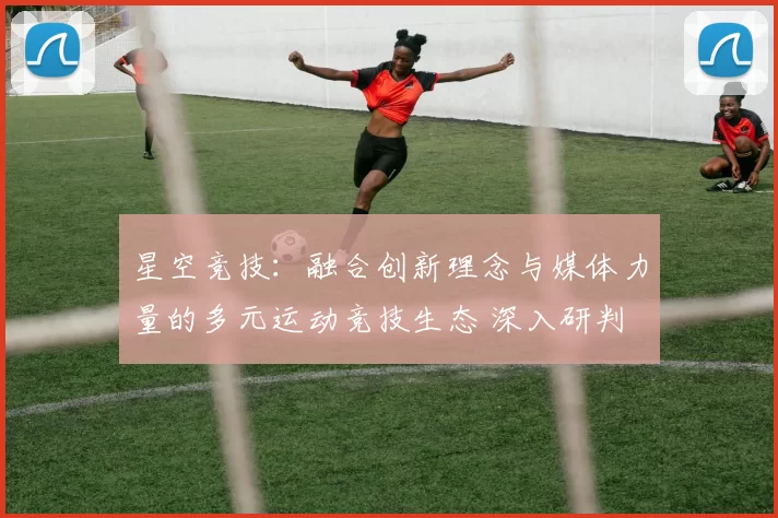 星空竞技：融合创新理念与媒体力量的多元运动竞技生态 深入研判 深度解析